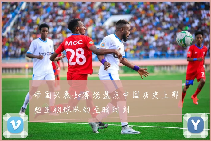 帝国兴衰如赛场盘点中国历史上那些王朝球队的至暗时刻