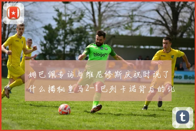 姆巴佩专访与维尼修斯庆祝时说了什么揭秘皇马2-1巴列卡诺背后的化学反应